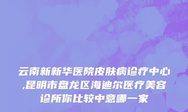 云南新新华医院皮肤病诊疗中心,昆明市盘龙区海迪尔医疗美容诊所你比较中意哪一家