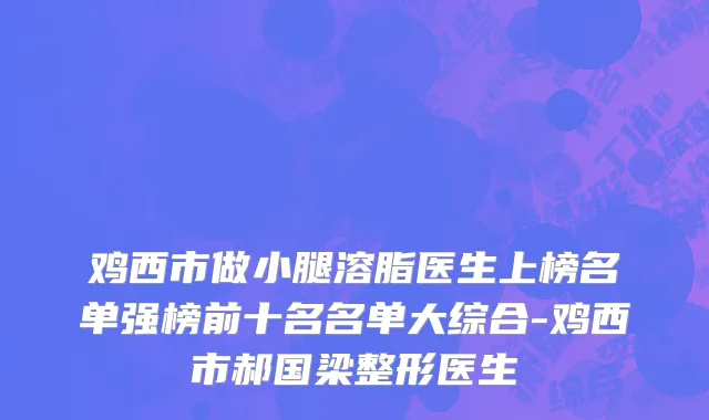 鸡西市做小腿溶脂医生上榜名单强榜前十名名单大综合-鸡西市郝国梁整形医生