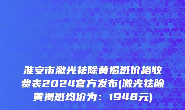 淮安市激光祛除黄褐斑价格收费表2024官方发布(激光祛除黄褐斑均价为：1948元)