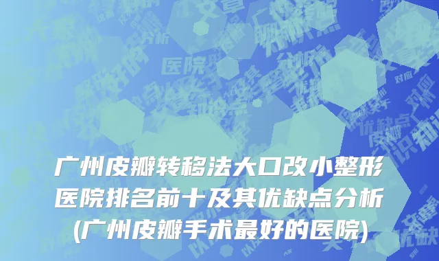 广州皮瓣转移法大口改小整形医院排名前十及其优缺点分析(广州皮瓣手术最好的医院)