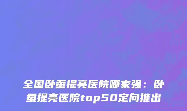 全国卧蚕提亮医院哪家强：卧蚕提亮医院top50定向推出