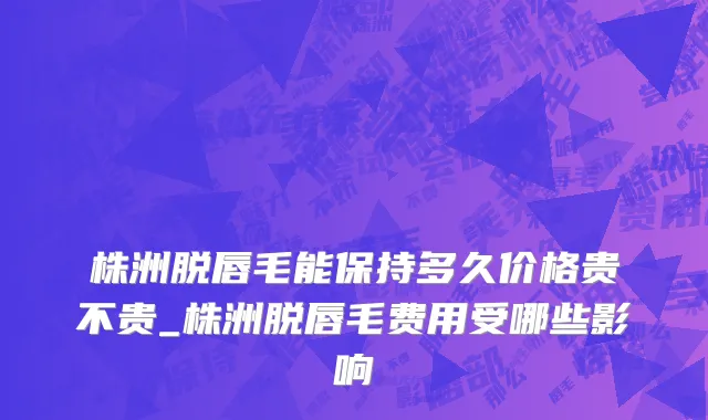 株洲脱唇毛能保持多久价格贵不贵_株洲脱唇毛费用受哪些影响
