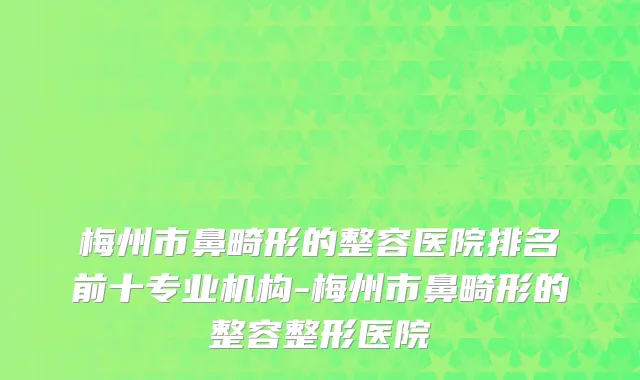 梅州市鼻畸形的整容医院排名前十专业机构-梅州市鼻畸形的整容整形医院