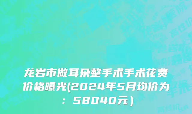 龙岩市做耳朵整手术手术花费价格曝光(2024年5月均价为：58040元）