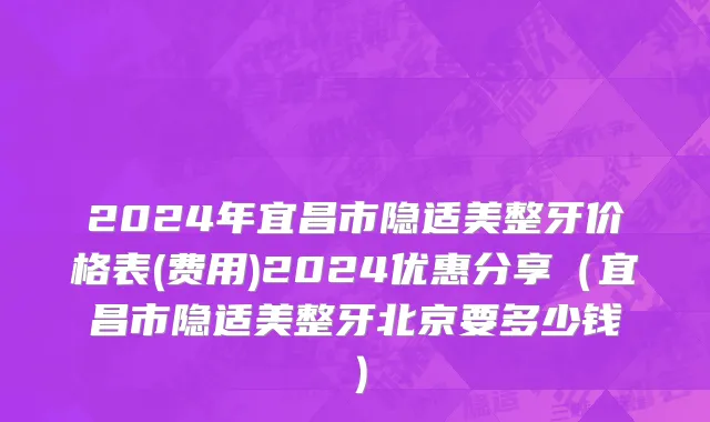 2024年宜昌市隐适美整牙价格表(费用)2024优惠分享（宜昌市隐适美整牙北京要多少钱）