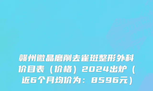 赣州微晶磨削去雀斑整形外科价目表(价格)2024出炉(近6个月均价为:8596元)