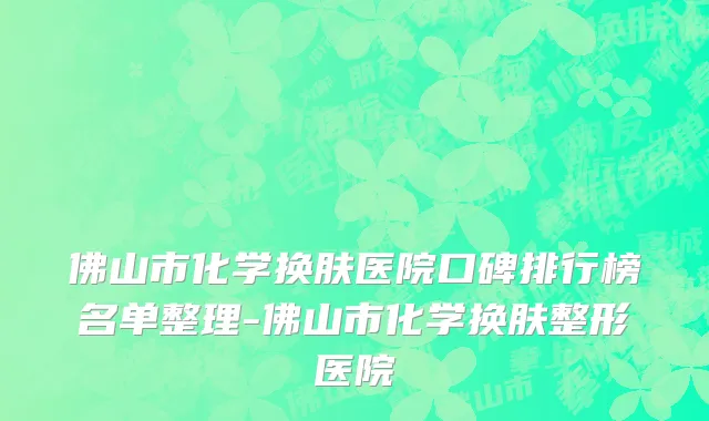 佛山市化学换肤医院口碑排行榜名单整理-佛山市化学换肤整形医院