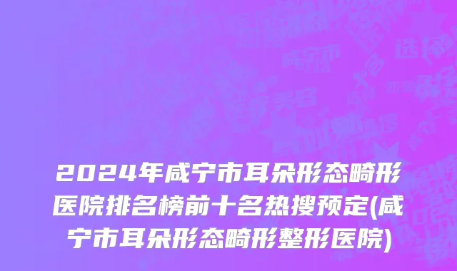 2024年咸宁市耳朵形态畸形医院排名榜前十名热搜预定(咸宁市耳朵形态畸形整形医院)
