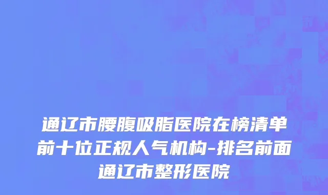 通辽市腰腹吸脂医院在榜清单前十位正规人气机构-排名前面通辽市整形医院