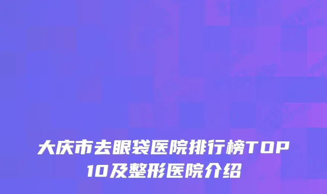 大庆市去眼袋医院排行榜TOP10及整形医院介绍
