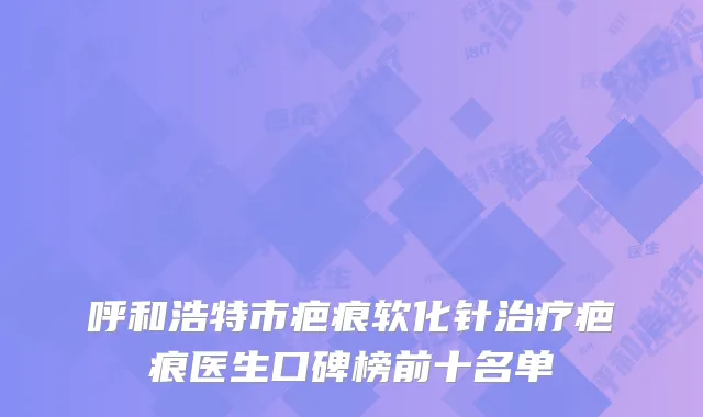 呼和浩特市疤痕软化针治疗疤痕医生口碑榜前十名单