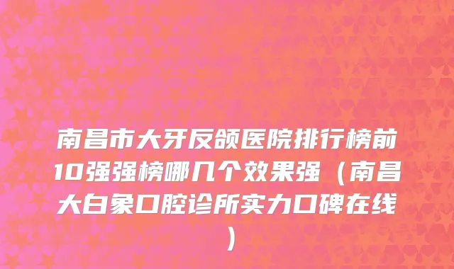 南昌市大牙反颌医院排行榜前10强强榜哪几个效果强（南昌大白象口腔诊所实力口碑在线）
