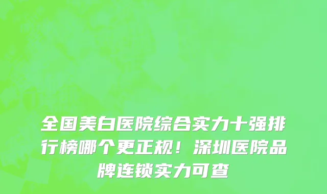 全国美白医院综合实力十强排行榜哪个更正规!深圳医院品牌连锁实力可查
