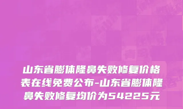 山东省膨体隆鼻失败修复价格表在线免费公布-山东省膨体隆鼻失败修复均价为54225元
