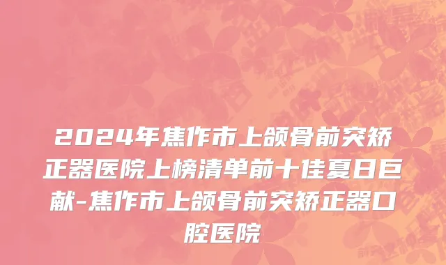 2024年焦作市上颌骨前突矫正器医院上榜清单前十佳夏日巨献-焦作市上颌骨前突矫正器口腔医院
