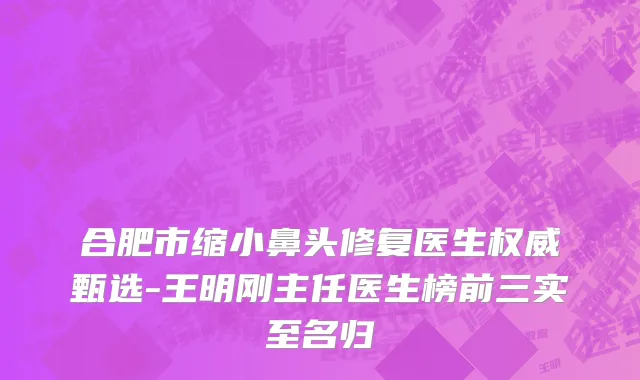 合肥市缩小鼻头修复医生权威甄选-王明刚主任医生榜前三实至名归