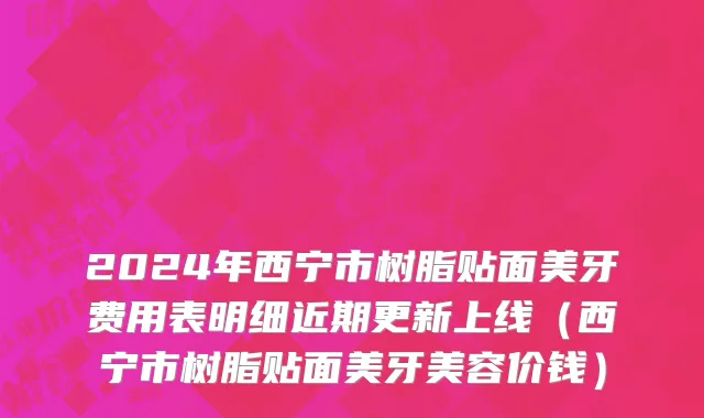 2024年西宁市树脂贴面美牙费用表明细近期更新上线（西宁市树脂贴面美牙美容价钱）