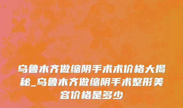乌鲁木齐做缩阴手术术价格大揭秘_乌鲁木齐做缩阴手术整形美容价格是多少