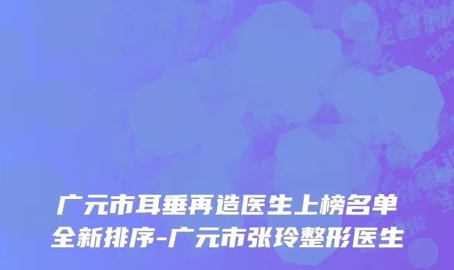 广元市耳垂再造医生上榜名单全新排序-广元市张玲整形医生