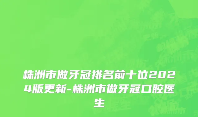 株洲市做牙冠排名前十位2024版更新-株洲市做牙冠口腔医生