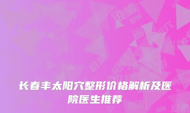 长春丰太阳穴整形价格解析及医院医生推荐