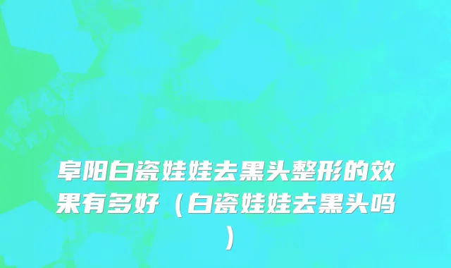阜阳白瓷娃娃去黑头整形的效果有多好（白瓷娃娃去黑头吗）