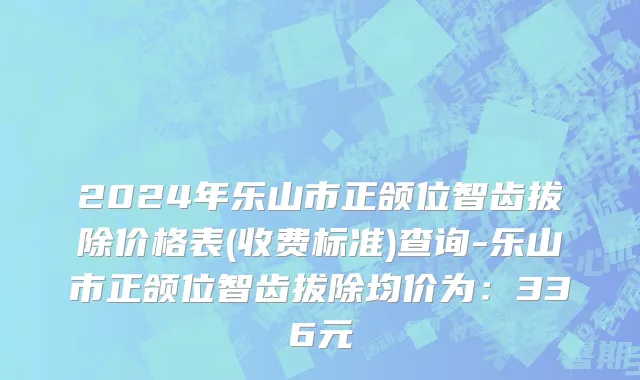 2024年乐山市正颌位智齿拔除价格表(收费标准)查询-乐山市正颌位智齿拔除均价为：336元