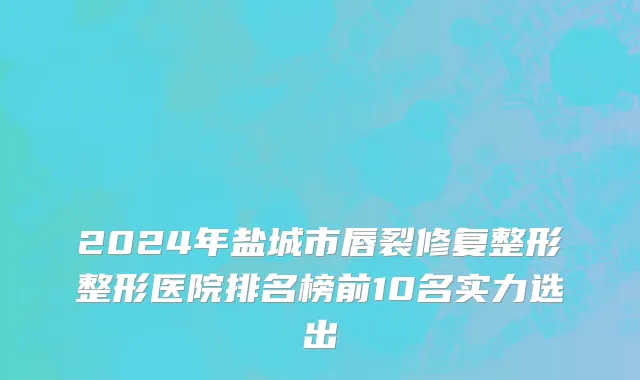 2024年盐城市唇裂修复整形整形医院排名榜前10名实力选出