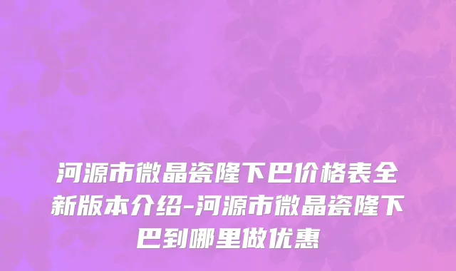河源市微晶瓷隆下巴价格表全新版本介绍-河源市微晶瓷隆下巴到哪里做优惠