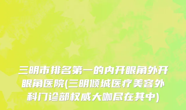三明市排名第一的内开眼角外开眼角医院(三明倾城医疗美容外科门诊部权威大咖尽在其中)
