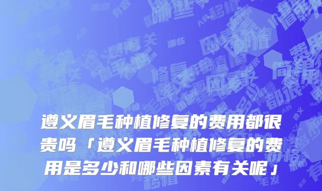 遵义眉毛种植修复的费用都很贵吗「遵义眉毛种植修复的费用是多少和哪些因素有关呢」