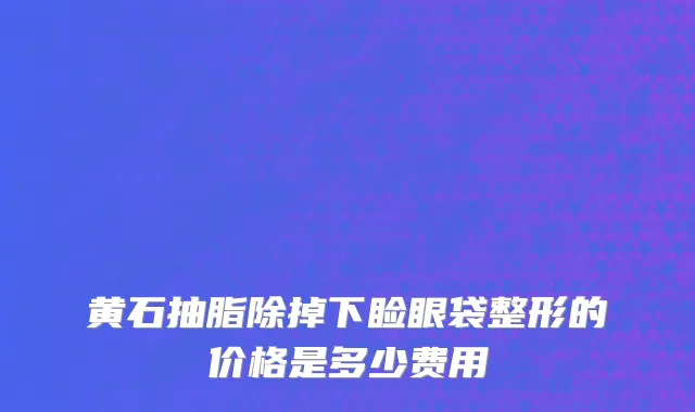黄石抽脂除掉下睑眼袋整形的价格是多少费用