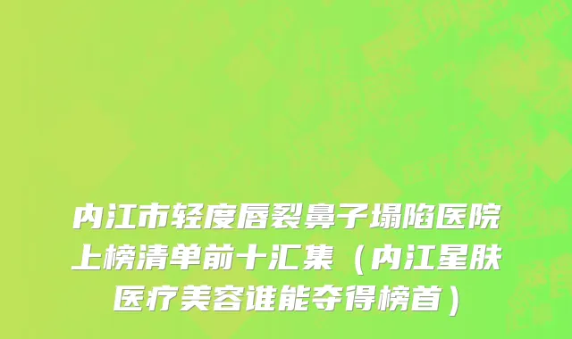 内江市轻度唇裂鼻子塌陷医院上榜清单前十汇集（内江星肤医疗美容谁能夺得榜首）