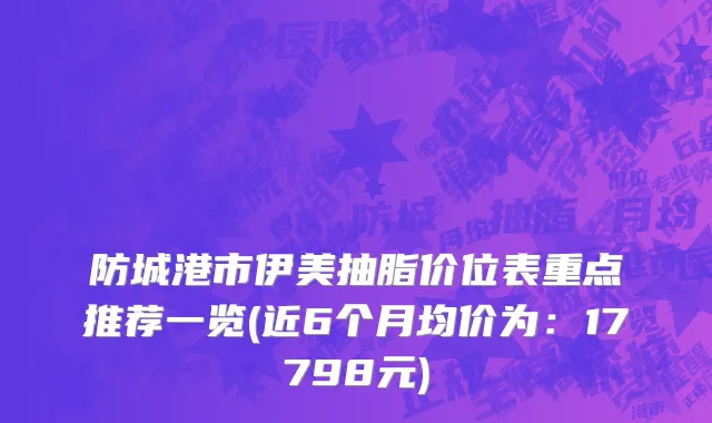 防城港市伊美抽脂价位表重点推荐一览(近6个月均价为：17798元)