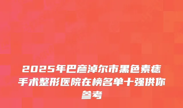 2025年巴彦淖尔市黑色素痣手术整形医院在榜名单十强供你参考