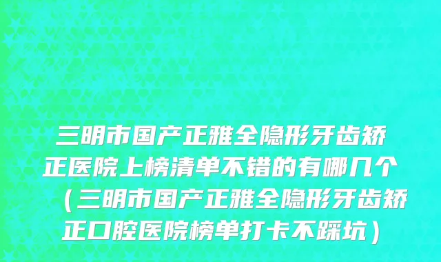 三明市国产正雅全隐形牙齿矫正医院上榜清单不错的有哪几个（三明市国产正雅全隐形牙齿矫正口腔医院榜单打卡不踩坑）