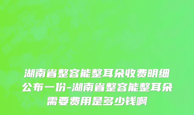 湖南省整容能整耳朵收费明细公布一份-湖南省整容能整耳朵需要费用是多少钱啊