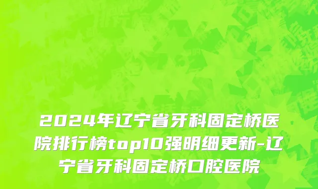 2024年辽宁省牙科固定桥医院排行榜top10强明细更新-辽宁省牙科固定桥口腔医院