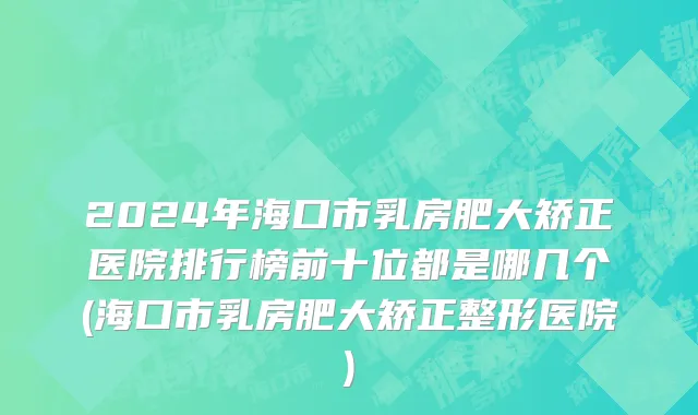 2024年海口市乳房肥大矫正医院排行榜前十位都是哪几个(海口市乳房肥大矫正整形医院)