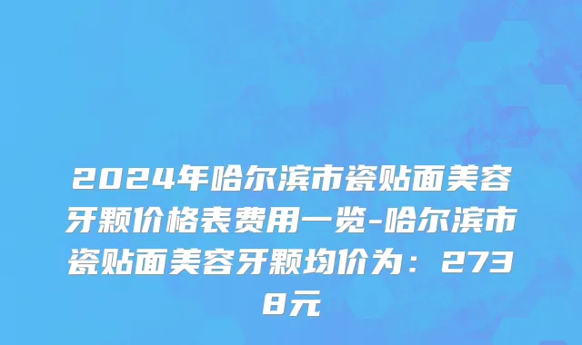 2024年哈尔滨市瓷贴面美容牙颗价格表费用一览-哈尔滨市瓷贴面美容牙颗均价为：2738元