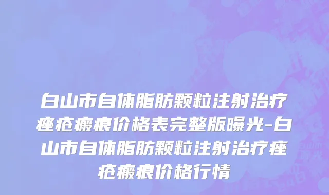 白山市自体脂肪颗粒注射治疗痤疮瘢痕价格表完整版曝光-白山市自体脂肪颗粒注射治疗痤疮瘢痕价格行情