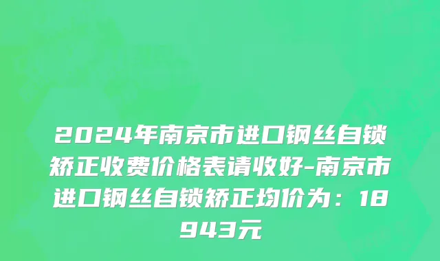2024年南京市进口钢丝自锁矫正收费价格表请收好-南京市进口钢丝自锁矫正均价为：18943元