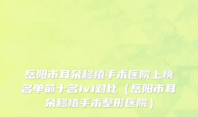 岳阳市耳朵移植手术医院上榜名单前十名1v1对比（岳阳市耳朵移植手术整形医院）