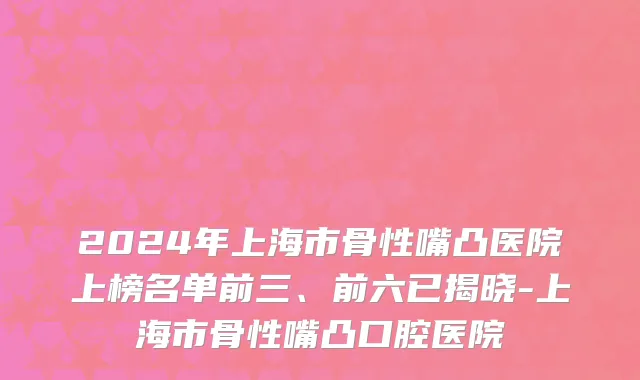 2024年上海市骨性嘴凸医院上榜名单前三、前六已揭晓-上海市骨性嘴凸口腔医院