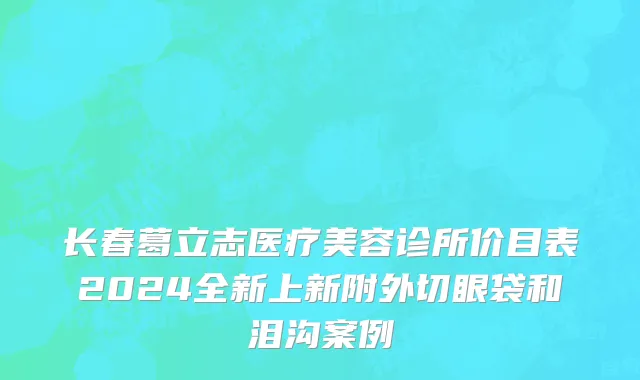 长春葛立志医疗美容诊所价目表2024全新上新附外切眼袋和泪沟案例