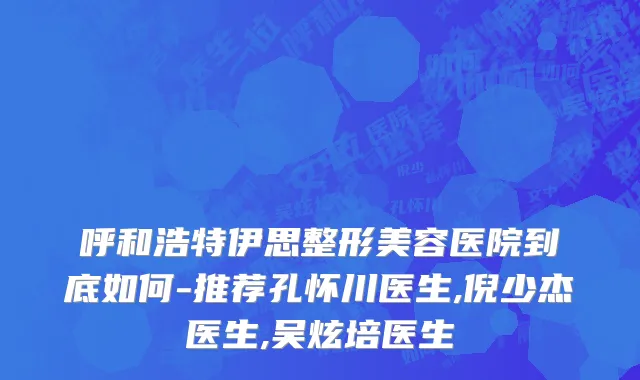 呼和浩特伊思整形美容医院到底如何-推荐孔怀川医生,倪少杰医生,吴炫培医生