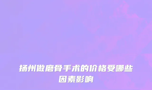 扬州做磨骨手术的价格受哪些因素影响
