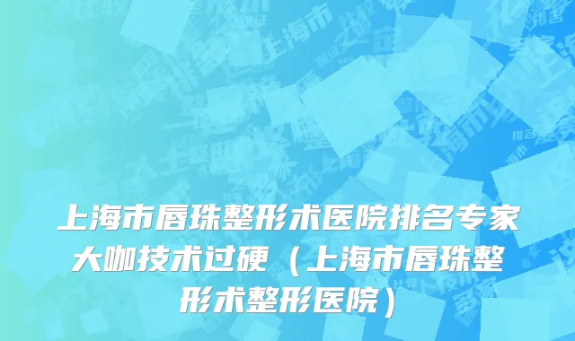 上海市唇珠整形术医院排名专家大咖技术过硬（上海市唇珠整形术整形医院）