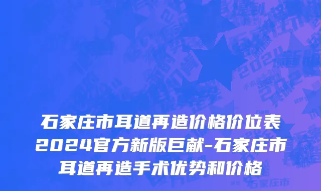 石家庄市耳道再造价格价位表2024官方新版巨献-石家庄市耳道再造手术优势和价格