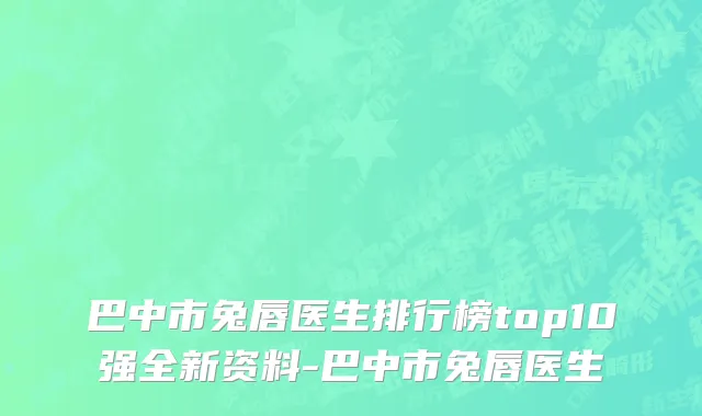 巴中市兔唇医生排行榜top10强全新资料-巴中市兔唇医生